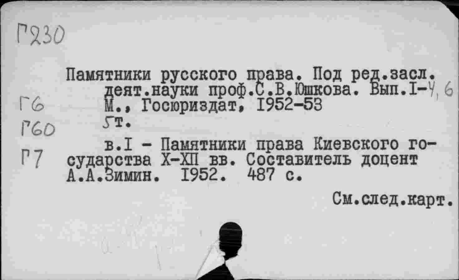 ﻿гш>
Гб
Г60
Г7
Памятники русского права. Под ред.засл. деят.науки проф.С.В.Юшкова. Вып.1-У, М.» Госюриздат, 1952-53 Гт.
B.I - Памятники права Киевского государства Х-ХП вв. Составитель доцент А.А.Зимин. 1952. 487 с.
См.след.карт